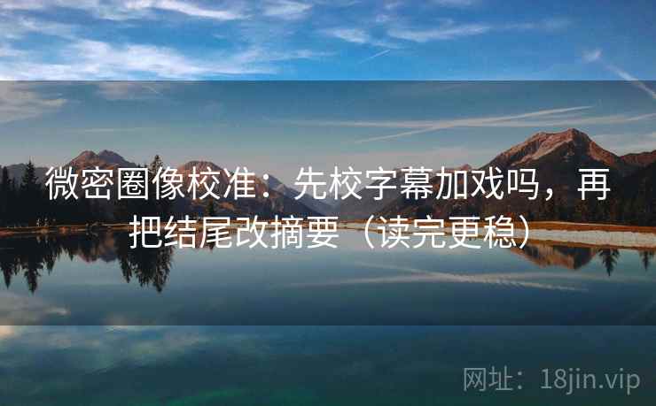 微密圈像校准：先校字幕加戏吗，再把结尾改摘要（读完更稳）  第2张