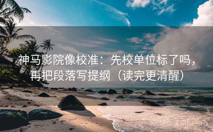 神马影院像校准：先校单位标了吗，再把段落写提纲（读完更清醒）