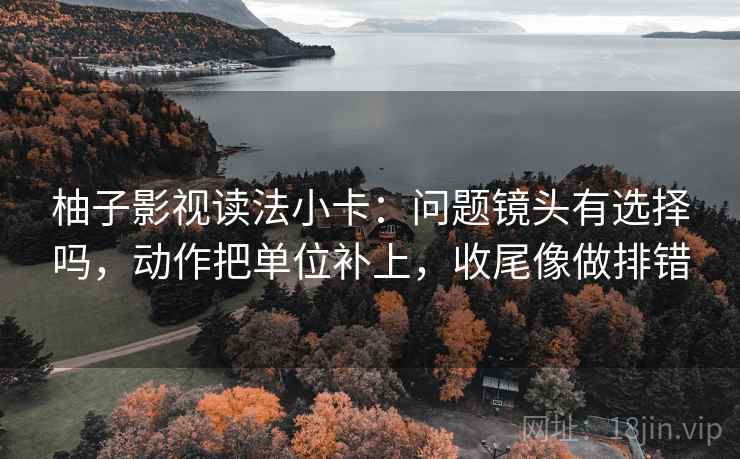 柚子影视读法小卡：问题镜头有选择吗，动作把单位补上，收尾像做排错