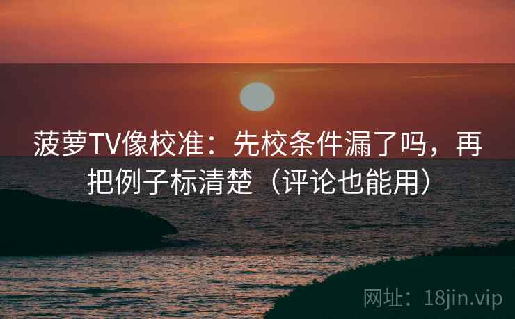 菠萝TV像校准：先校条件漏了吗，再把例子标清楚（评论也能用）