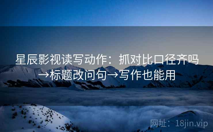 星辰影视读写动作：抓对比口径齐吗→标题改问句→写作也能用