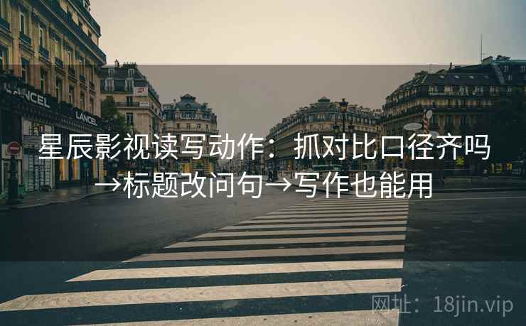 星辰影视读写动作：抓对比口径齐吗→标题改问句→写作也能用  第2张