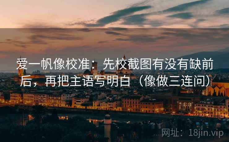 爱一帆像校准：先校截图有没有缺前后，再把主语写明白（像做三连问）