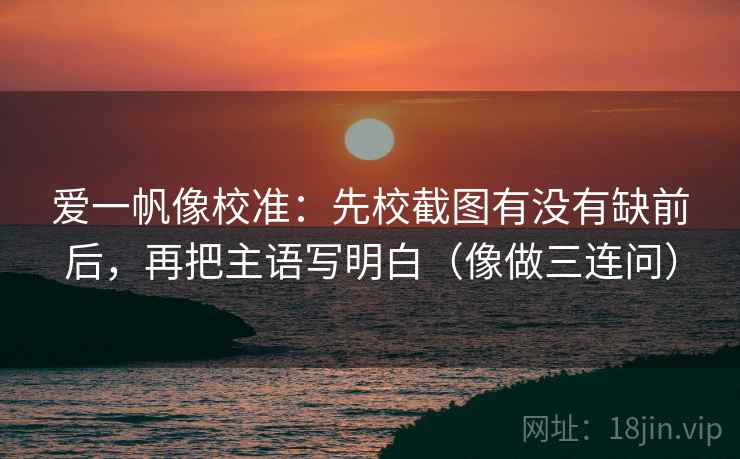 爱一帆像校准：先校截图有没有缺前后，再把主语写明白（像做三连问）  第2张