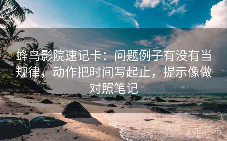蜂鸟影院速记卡：问题例子有没有当规律，动作把时间写起止，提示像做对照笔记