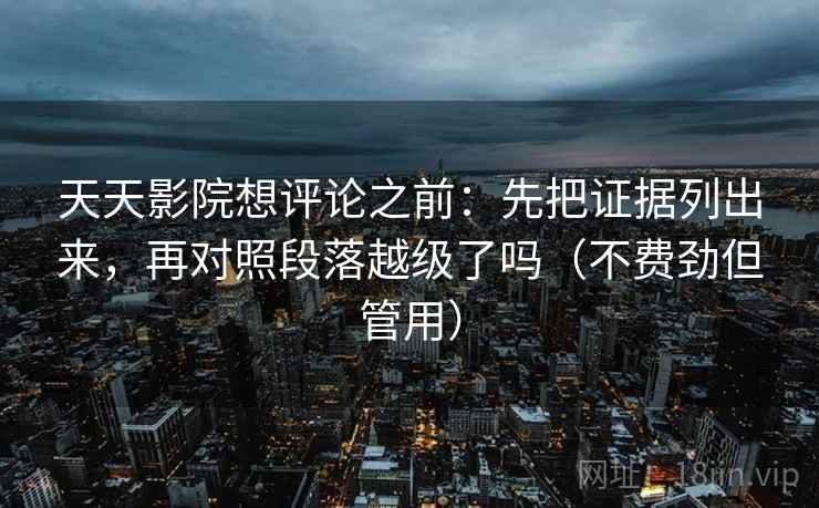 天天影院想评论之前：先把证据列出来，再对照段落越级了吗（不费劲但管用）  第2张