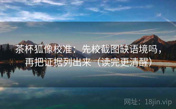 茶杯狐像校准：先校截图缺语境吗，再把证据列出来（读完更清醒）