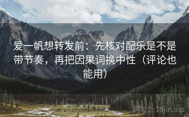爱一帆想转发前：先核对配乐是不是带节奏，再把因果词换中性（评论也能用）