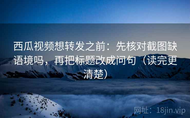 西瓜视频想转发之前：先核对截图缺语境吗，再把标题改成问句（读完更清楚）  第2张