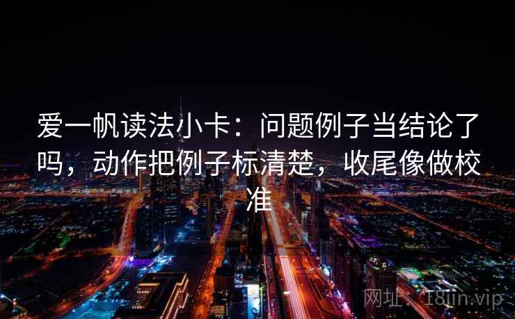爱一帆读法小卡：问题例子当结论了吗，动作把例子标清楚，收尾像做校准