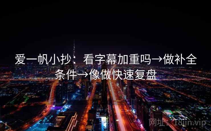 爱一帆小抄：看字幕加重吗→做补全条件→像做快速复盘