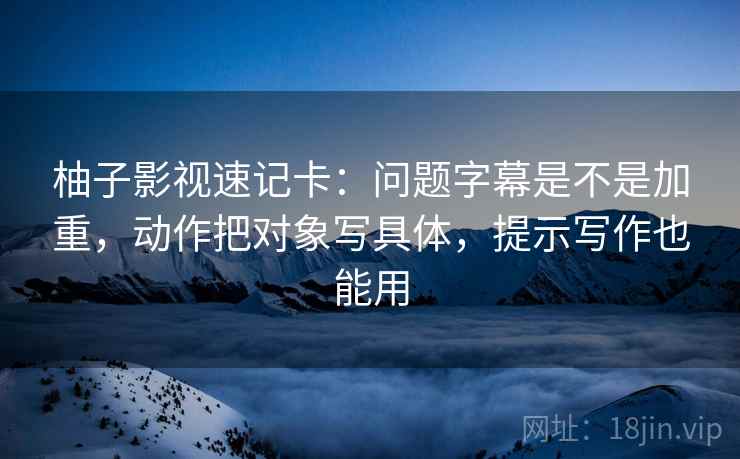 柚子影视速记卡：问题字幕是不是加重，动作把对象写具体，提示写作也能用  第2张