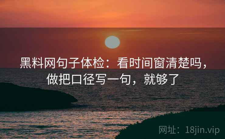 黑料网句子体检：看时间窗清楚吗，做把口径写一句，就够了