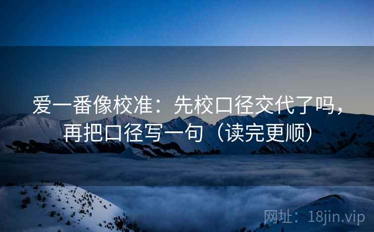 爱一番像校准：先校口径交代了吗，再把口径写一句（读完更顺）