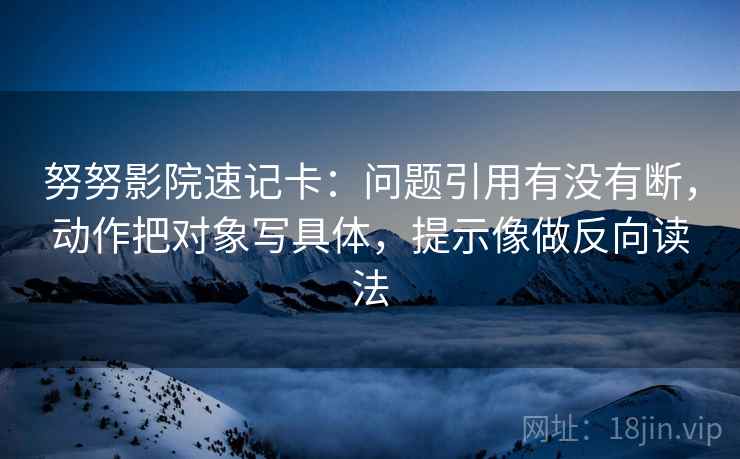 努努影院速记卡：问题引用有没有断，动作把对象写具体，提示像做反向读法