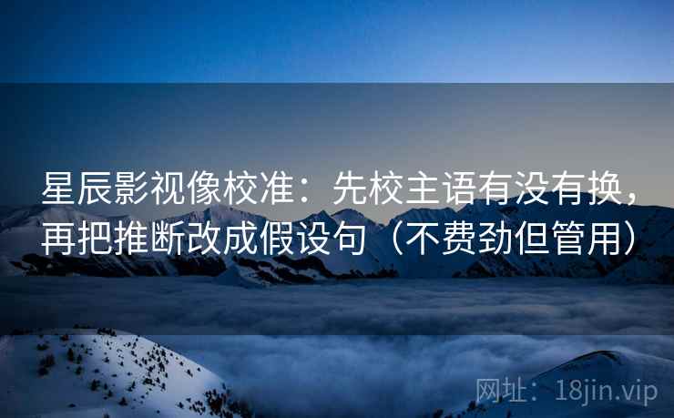 星辰影视像校准：先校主语有没有换，再把推断改成假设句（不费劲但管用）