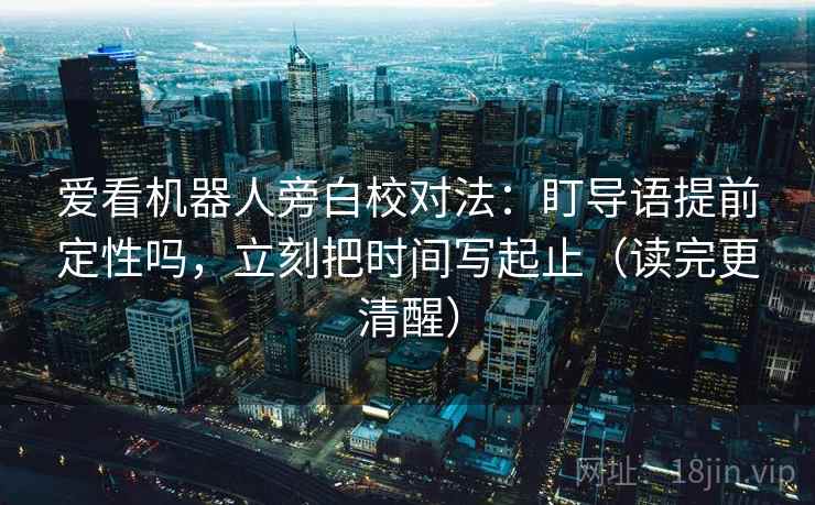 爱看机器人旁白校对法：盯导语提前定性吗，立刻把时间写起止（读完更清醒）  第2张