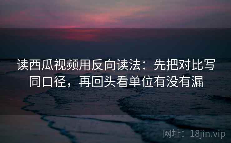 读西瓜视频用反向读法：先把对比写同口径，再回头看单位有没有漏