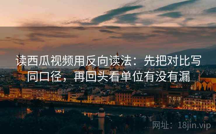 读西瓜视频用反向读法：先把对比写同口径，再回头看单位有没有漏  第2张