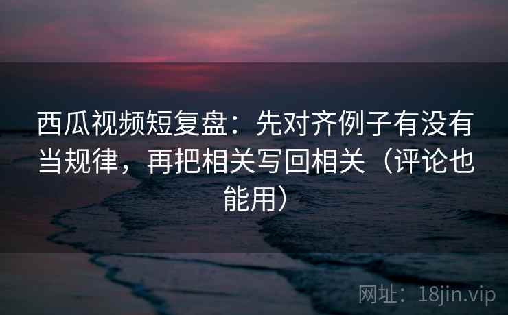 西瓜视频短复盘:先对齐例子有没有当规律,再把相关写回相关(评论也能用)